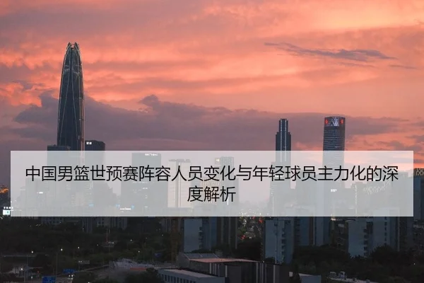 中国男篮世预赛阵容人员变化与年轻球员主力化的深度解析